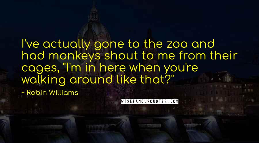 Robin Williams Quotes: I've actually gone to the zoo and had monkeys shout to me from their cages, "I'm in here when you're walking around like that?"