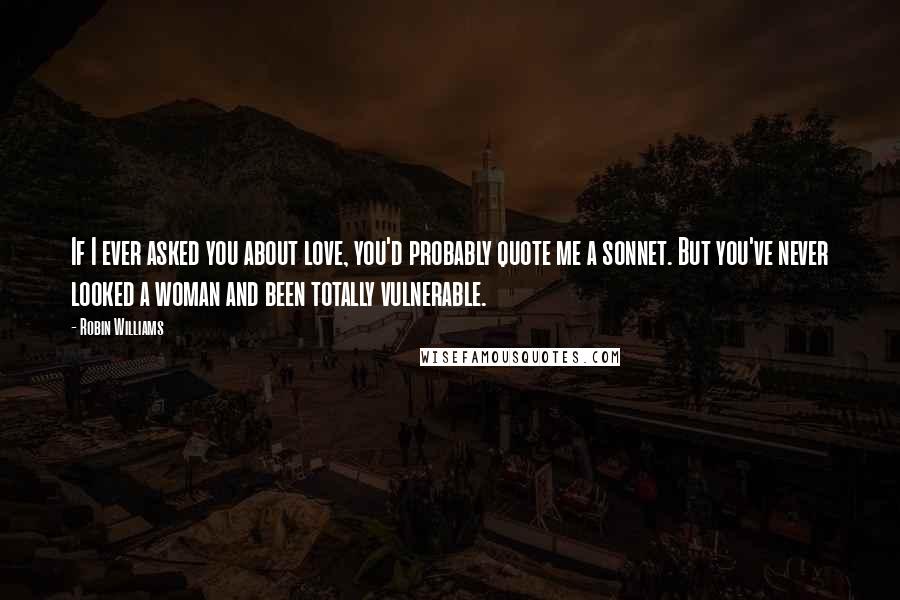Robin Williams Quotes: If I ever asked you about love, you'd probably quote me a sonnet. But you've never looked a woman and been totally vulnerable.