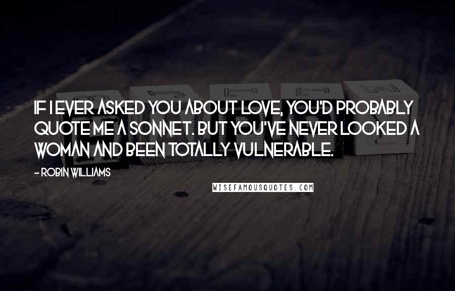 Robin Williams Quotes: If I ever asked you about love, you'd probably quote me a sonnet. But you've never looked a woman and been totally vulnerable.