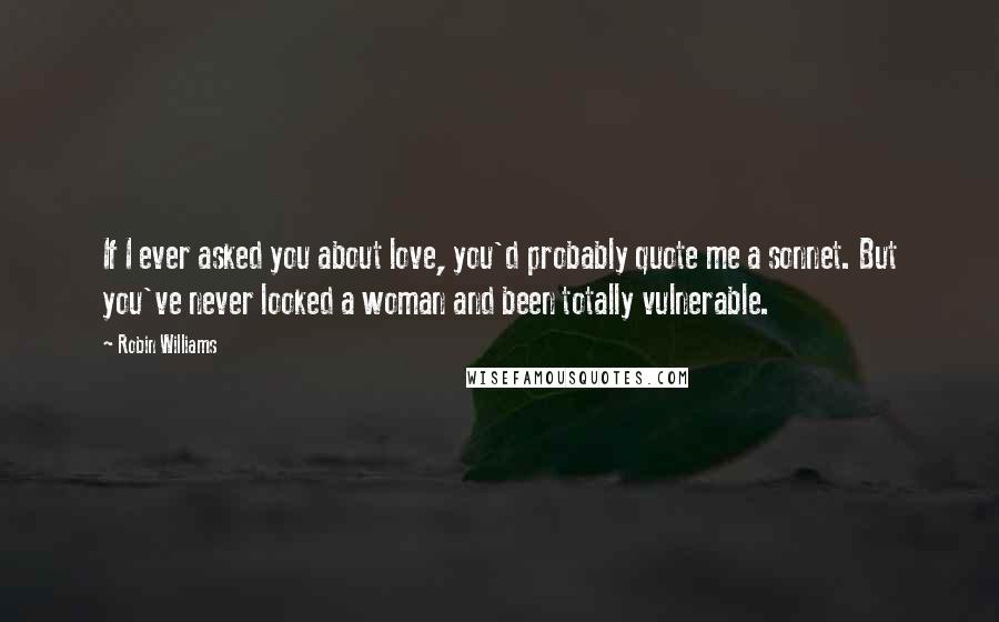 Robin Williams Quotes: If I ever asked you about love, you'd probably quote me a sonnet. But you've never looked a woman and been totally vulnerable.