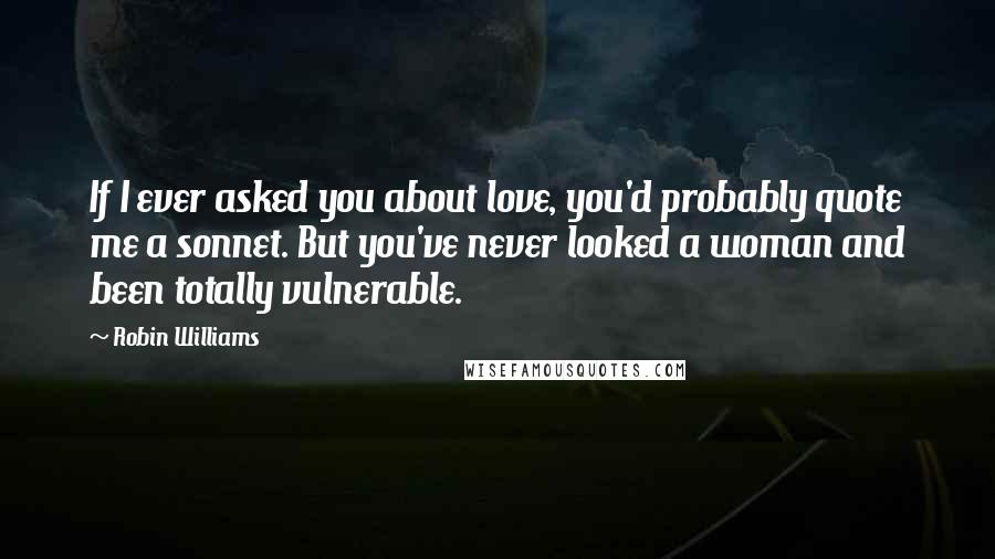 Robin Williams Quotes: If I ever asked you about love, you'd probably quote me a sonnet. But you've never looked a woman and been totally vulnerable.