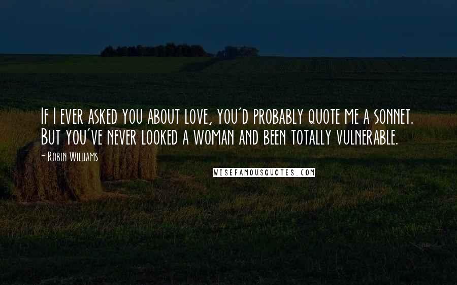 Robin Williams Quotes: If I ever asked you about love, you'd probably quote me a sonnet. But you've never looked a woman and been totally vulnerable.