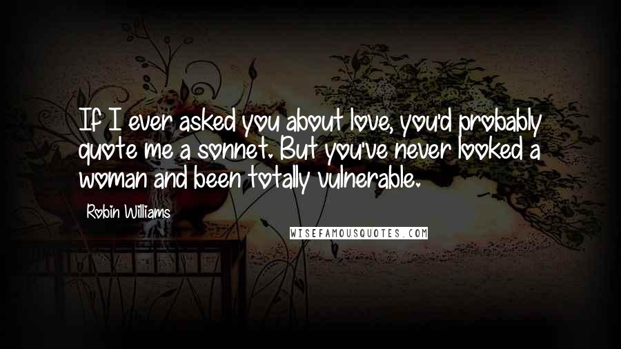 Robin Williams Quotes: If I ever asked you about love, you'd probably quote me a sonnet. But you've never looked a woman and been totally vulnerable.