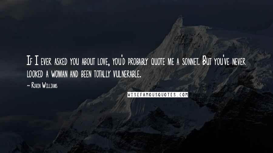 Robin Williams Quotes: If I ever asked you about love, you'd probably quote me a sonnet. But you've never looked a woman and been totally vulnerable.