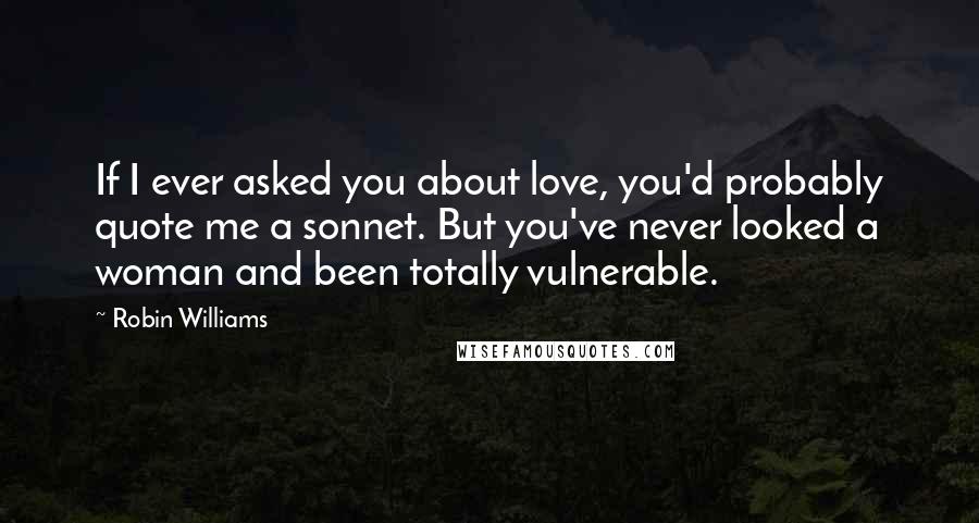 Robin Williams Quotes: If I ever asked you about love, you'd probably quote me a sonnet. But you've never looked a woman and been totally vulnerable.