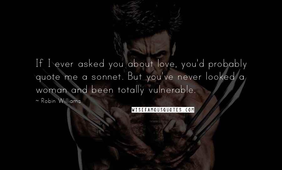 Robin Williams Quotes: If I ever asked you about love, you'd probably quote me a sonnet. But you've never looked a woman and been totally vulnerable.