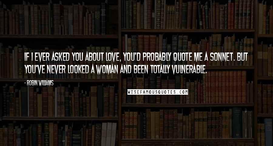 Robin Williams Quotes: If I ever asked you about love, you'd probably quote me a sonnet. But you've never looked a woman and been totally vulnerable.