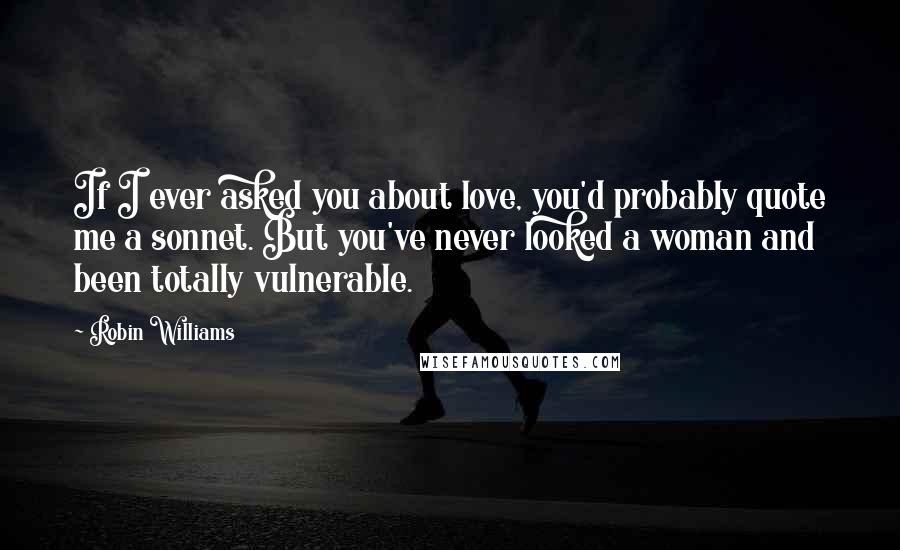 Robin Williams Quotes: If I ever asked you about love, you'd probably quote me a sonnet. But you've never looked a woman and been totally vulnerable.