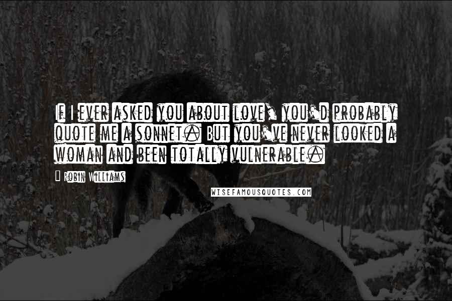 Robin Williams Quotes: If I ever asked you about love, you'd probably quote me a sonnet. But you've never looked a woman and been totally vulnerable.