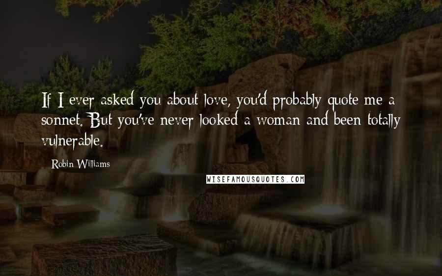 Robin Williams Quotes: If I ever asked you about love, you'd probably quote me a sonnet. But you've never looked a woman and been totally vulnerable.