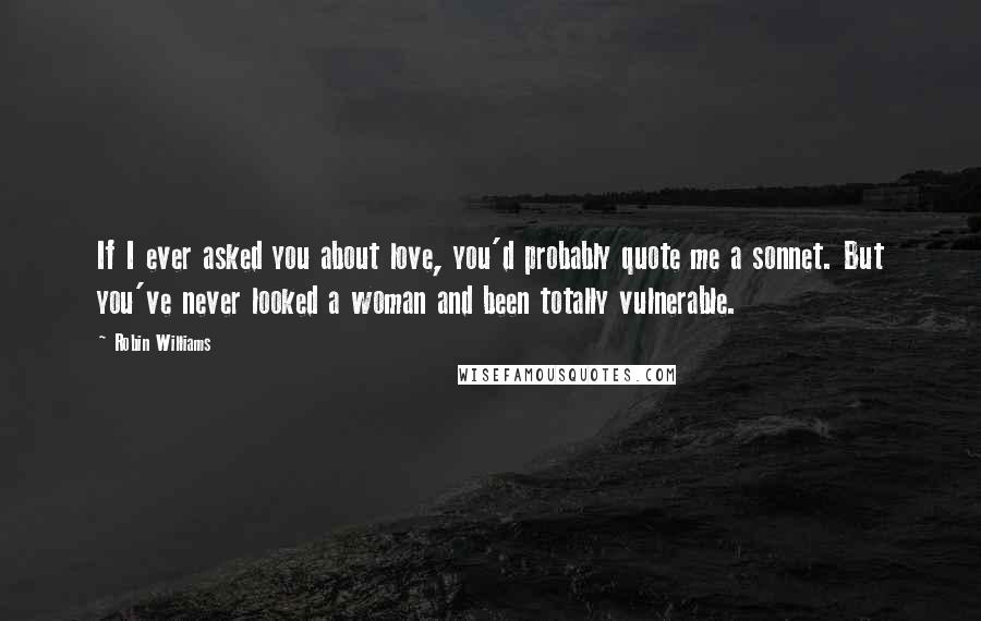 Robin Williams Quotes: If I ever asked you about love, you'd probably quote me a sonnet. But you've never looked a woman and been totally vulnerable.