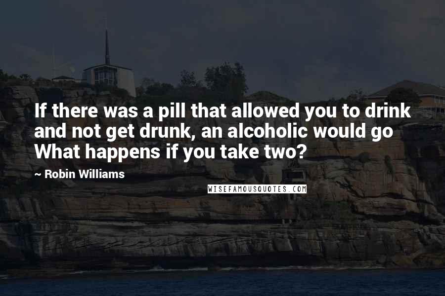 Robin Williams Quotes: If there was a pill that allowed you to drink and not get drunk, an alcoholic would go What happens if you take two?