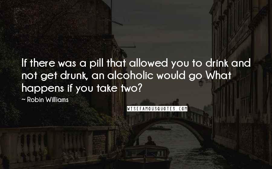 Robin Williams Quotes: If there was a pill that allowed you to drink and not get drunk, an alcoholic would go What happens if you take two?