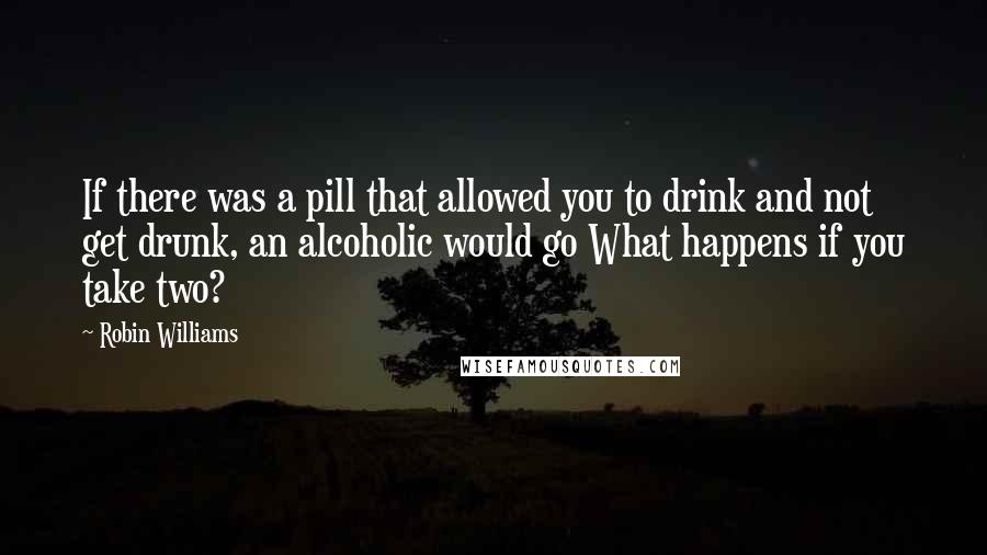 Robin Williams Quotes: If there was a pill that allowed you to drink and not get drunk, an alcoholic would go What happens if you take two?