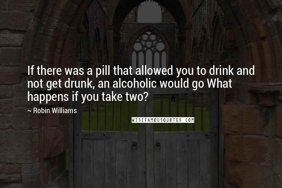 Robin Williams Quotes: If there was a pill that allowed you to drink and not get drunk, an alcoholic would go What happens if you take two?