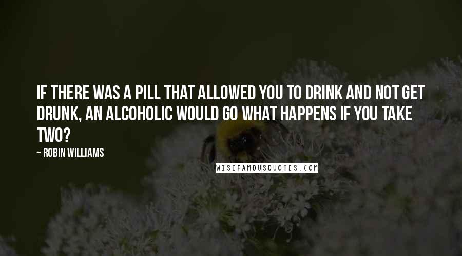 Robin Williams Quotes: If there was a pill that allowed you to drink and not get drunk, an alcoholic would go What happens if you take two?