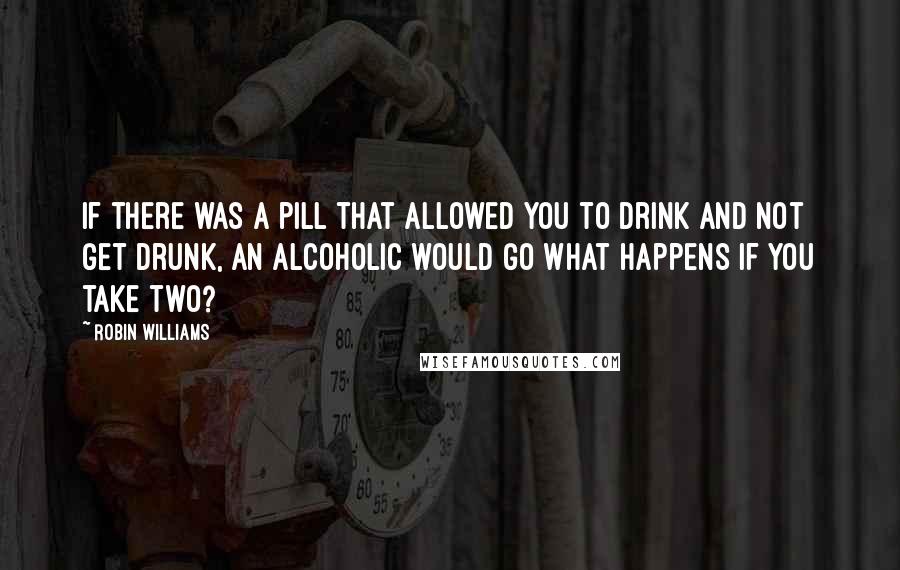 Robin Williams Quotes: If there was a pill that allowed you to drink and not get drunk, an alcoholic would go What happens if you take two?