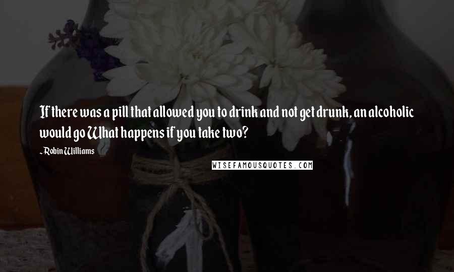 Robin Williams Quotes: If there was a pill that allowed you to drink and not get drunk, an alcoholic would go What happens if you take two?