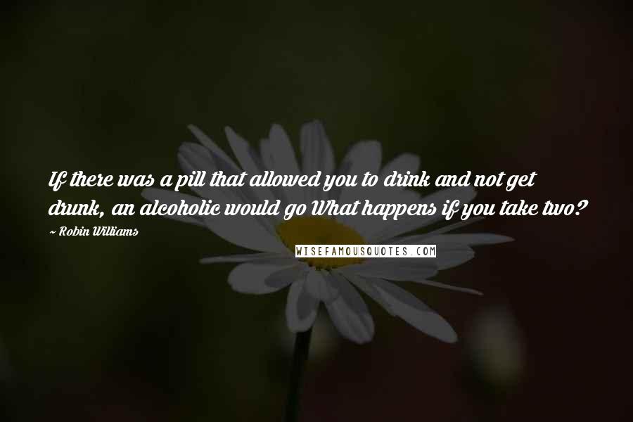 Robin Williams Quotes: If there was a pill that allowed you to drink and not get drunk, an alcoholic would go What happens if you take two?