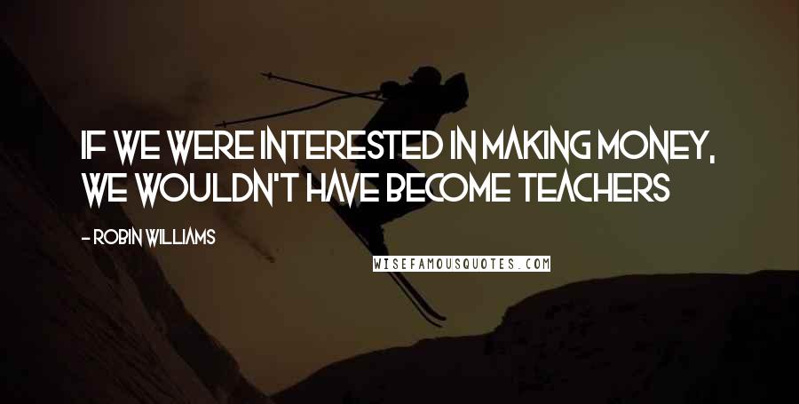 Robin Williams Quotes: If we were interested in making money, we wouldn't have become teachers