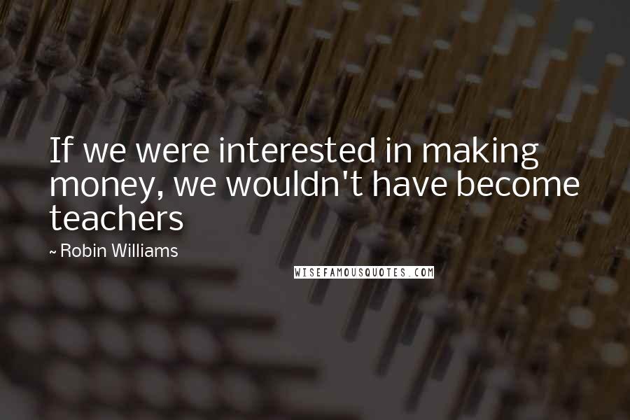Robin Williams Quotes: If we were interested in making money, we wouldn't have become teachers