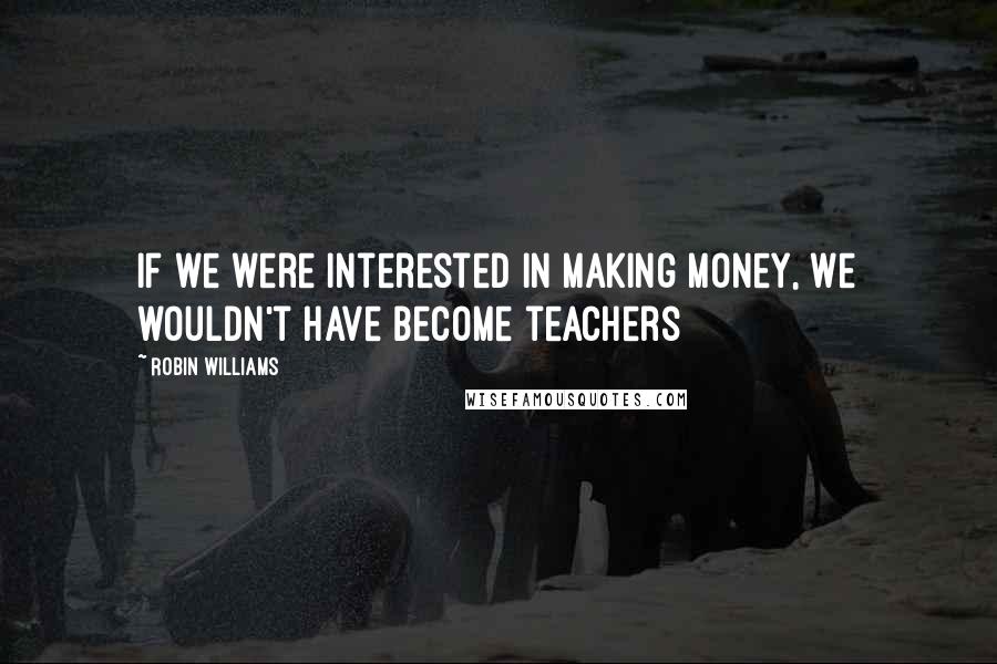 Robin Williams Quotes: If we were interested in making money, we wouldn't have become teachers