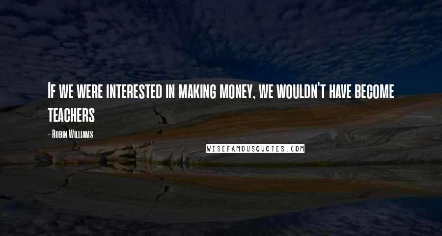 Robin Williams Quotes: If we were interested in making money, we wouldn't have become teachers