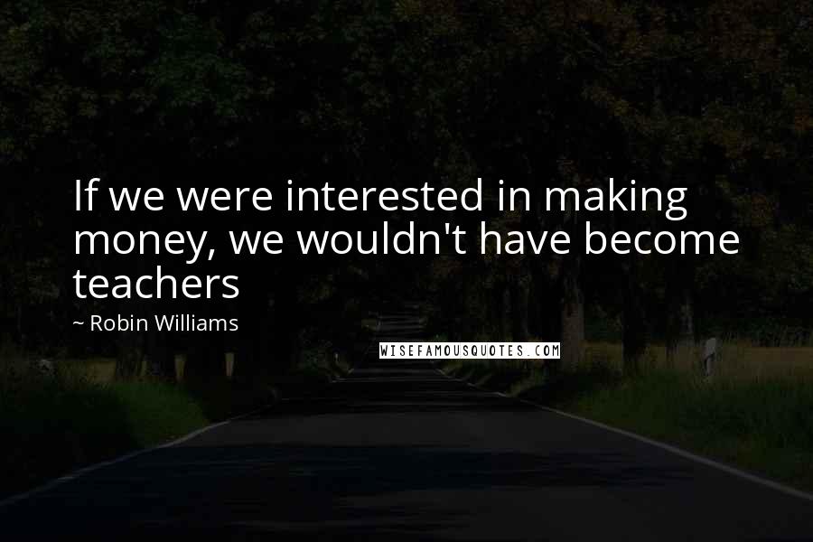 Robin Williams Quotes: If we were interested in making money, we wouldn't have become teachers