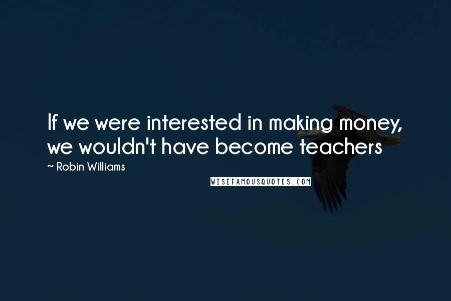 Robin Williams Quotes: If we were interested in making money, we wouldn't have become teachers