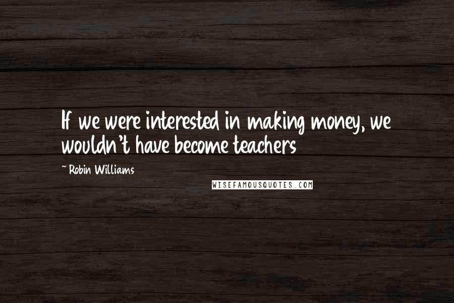 Robin Williams Quotes: If we were interested in making money, we wouldn't have become teachers