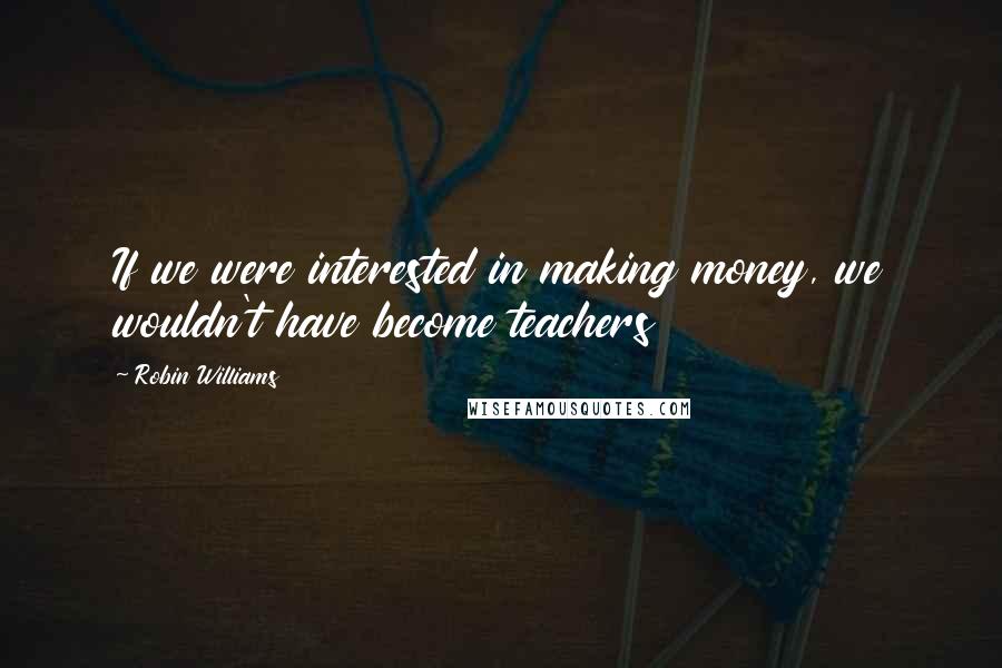 Robin Williams Quotes: If we were interested in making money, we wouldn't have become teachers