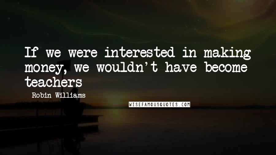 Robin Williams Quotes: If we were interested in making money, we wouldn't have become teachers