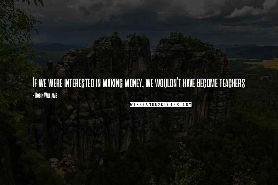 Robin Williams Quotes: If we were interested in making money, we wouldn't have become teachers