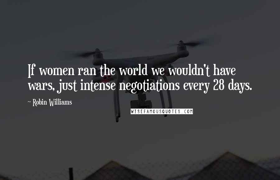 Robin Williams Quotes: If women ran the world we wouldn't have wars, just intense negotiations every 28 days.