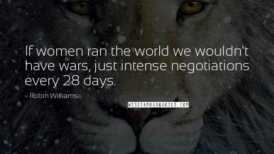 Robin Williams Quotes: If women ran the world we wouldn't have wars, just intense negotiations every 28 days.