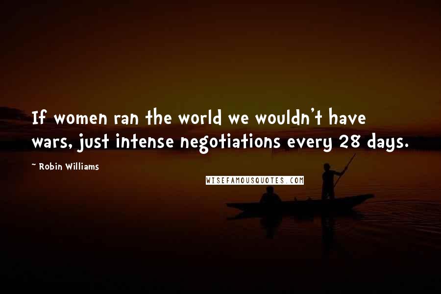 Robin Williams Quotes: If women ran the world we wouldn't have wars, just intense negotiations every 28 days.