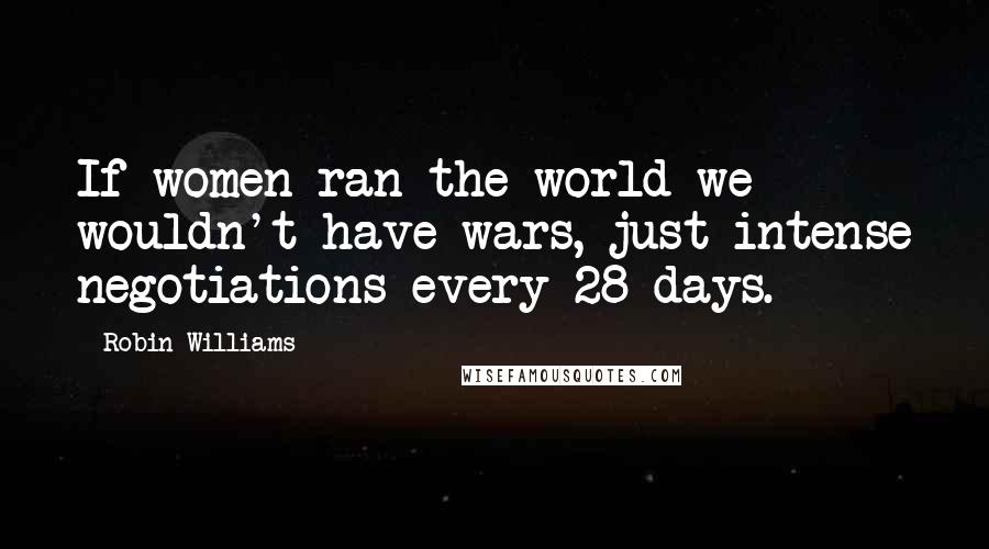 Robin Williams Quotes: If women ran the world we wouldn't have wars, just intense negotiations every 28 days.