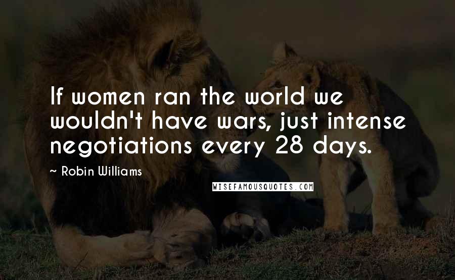 Robin Williams Quotes: If women ran the world we wouldn't have wars, just intense negotiations every 28 days.