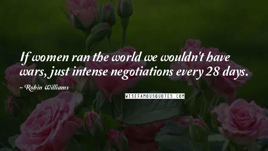 Robin Williams Quotes: If women ran the world we wouldn't have wars, just intense negotiations every 28 days.