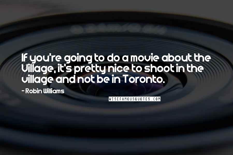 Robin Williams Quotes: If you're going to do a movie about the Village, it's pretty nice to shoot in the village and not be in Toronto.