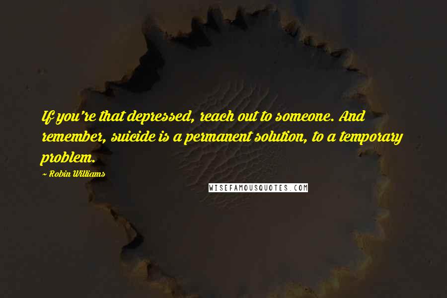 Robin Williams Quotes: If you're that depressed, reach out to someone. And remember, suicide is a permanent solution, to a temporary problem.