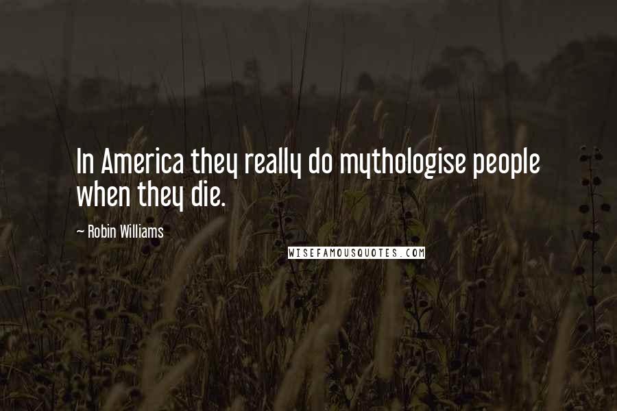 Robin Williams Quotes: In America they really do mythologise people when they die.