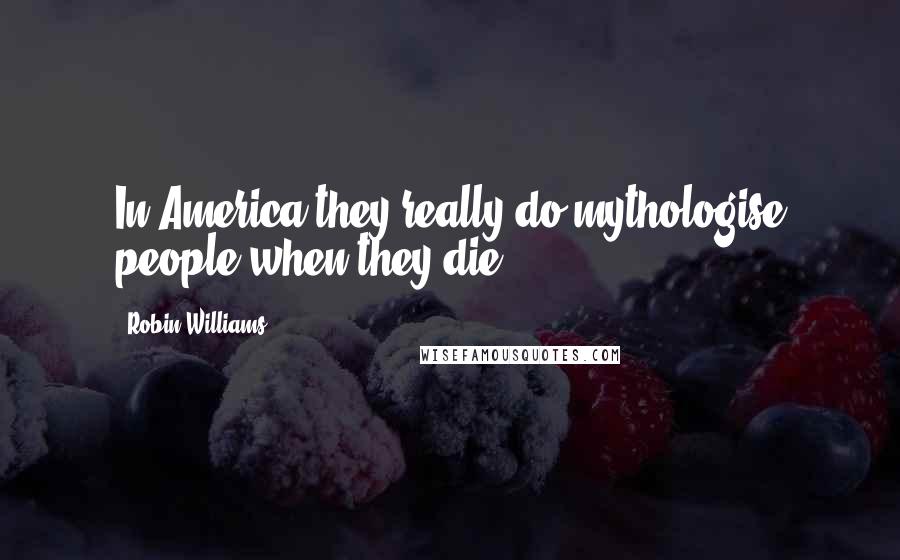 Robin Williams Quotes: In America they really do mythologise people when they die.