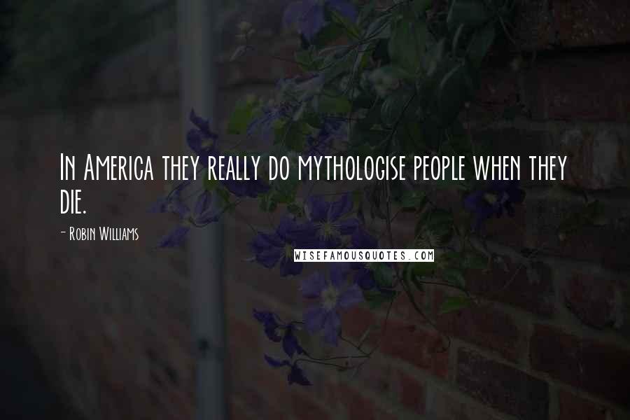 Robin Williams Quotes: In America they really do mythologise people when they die.