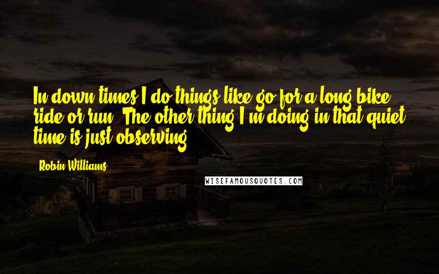 Robin Williams Quotes: In down times I do things like go for a long bike ride or run. The other thing I'm doing in that quiet time is just observing.