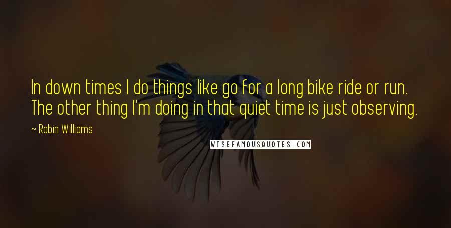 Robin Williams Quotes: In down times I do things like go for a long bike ride or run. The other thing I'm doing in that quiet time is just observing.