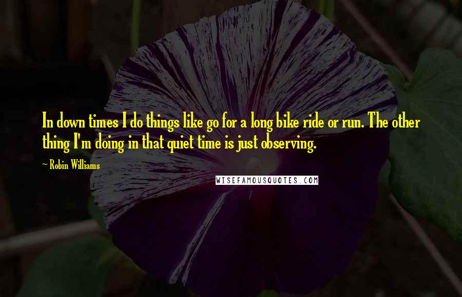 Robin Williams Quotes: In down times I do things like go for a long bike ride or run. The other thing I'm doing in that quiet time is just observing.