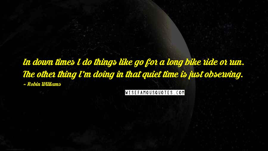 Robin Williams Quotes: In down times I do things like go for a long bike ride or run. The other thing I'm doing in that quiet time is just observing.