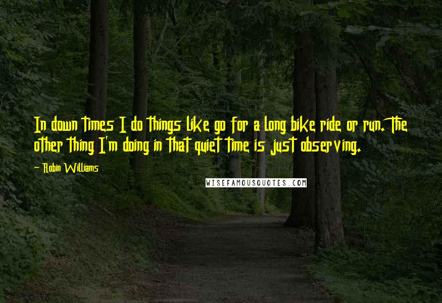 Robin Williams Quotes: In down times I do things like go for a long bike ride or run. The other thing I'm doing in that quiet time is just observing.