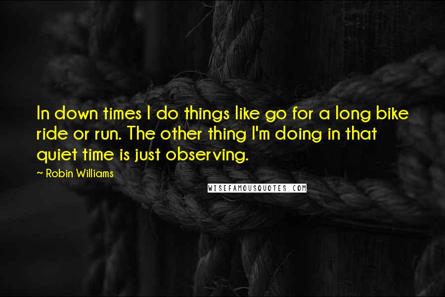 Robin Williams Quotes: In down times I do things like go for a long bike ride or run. The other thing I'm doing in that quiet time is just observing.